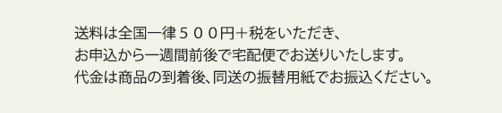 送料は全国一律５００円＋税をいただき、お申込から一週間前後で宅配便でお送りいたします。代金は商品の到着後、同送の振替用紙でお振込ください。